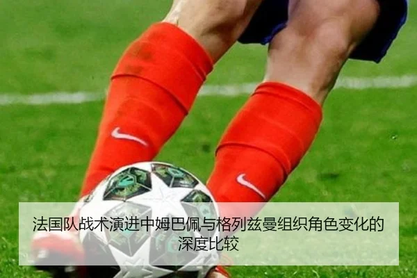 法国队战术演进中姆巴佩与格列兹曼组织角色变化的深度比较