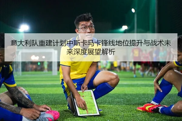 意大利队重建计划中斯卡马卡锋线地位提升与战术未来深度展望解析