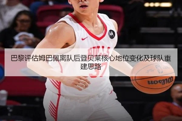 巴黎评估姆巴佩离队后登贝莱核心地位变化及球队重建思路