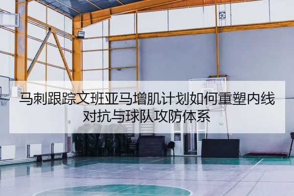 马刺跟踪文班亚马增肌计划如何重塑内线对抗与球队攻防体系