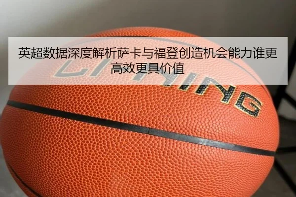 英超数据深度解析萨卡与福登创造机会能力谁更高效更具价值